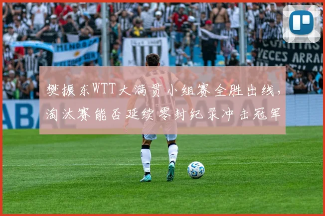 樊振东WTT大满贯小组赛全胜出线,淘汰赛能否延续零封纪录冲击冠军