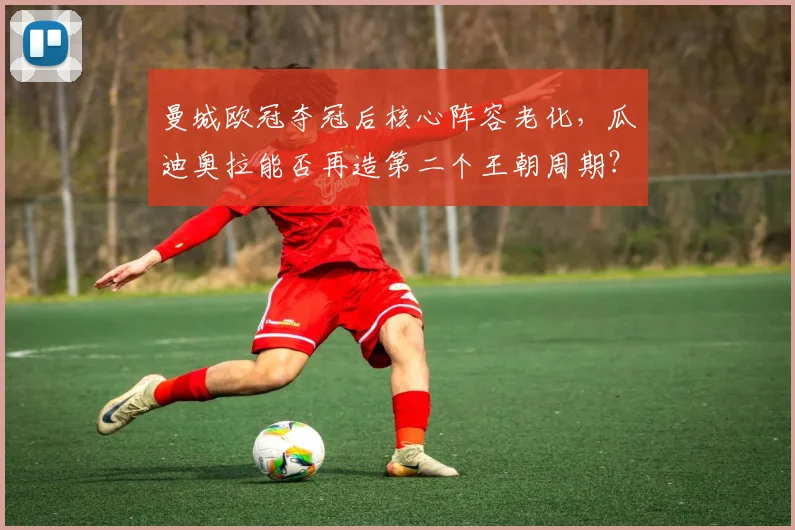 曼城欧冠夺冠后核心阵容老化,瓜迪奥拉能否再造第二个王朝周期?