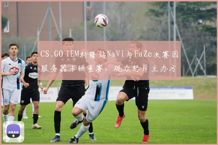 CS_GO IEM科隆站NaVi与FaZe决赛因服务器卡顿重赛,观众怒斥主办方业余