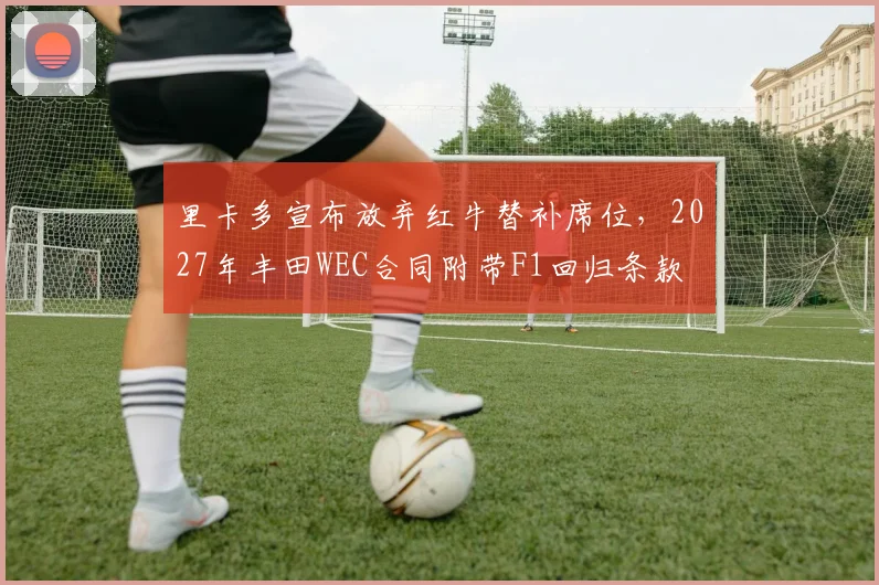 里卡多宣布放弃红牛替补席位,2027年丰田WEC合同附带F1回归条款
