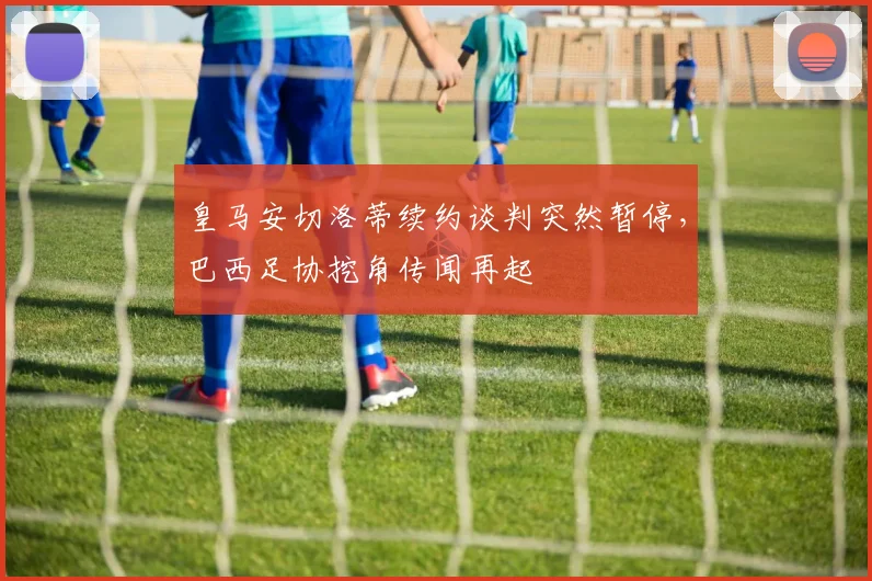 皇马安切洛蒂续约谈判突然暂停,巴西足协挖角传闻再起