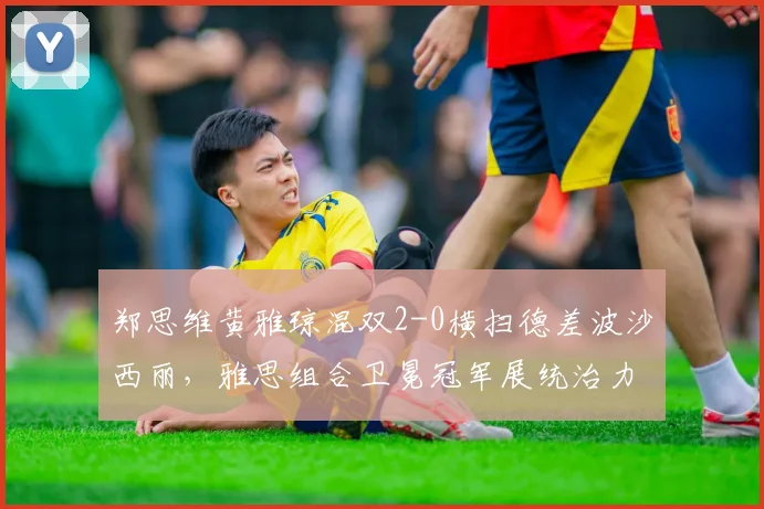 郑思维黄雅琼混双2-0横扫德差波沙西丽，雅思组合卫冕冠军展统治力