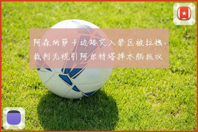 阿森纳萨卡边路突入禁区被拉拽,裁判无视引阿尔特塔摔水瓶抗议